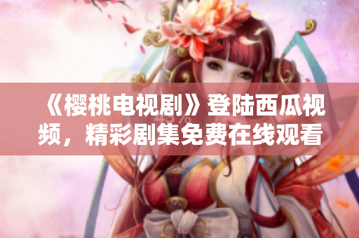 《櫻桃電視劇》登陸西瓜視頻，精彩劇集免費(fèi)在線觀看，限時(shí)搶先！