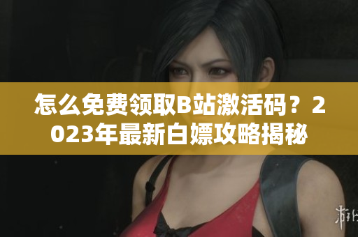 怎么免費領(lǐng)取B站激活碼？2023年最新白嫖攻略揭秘