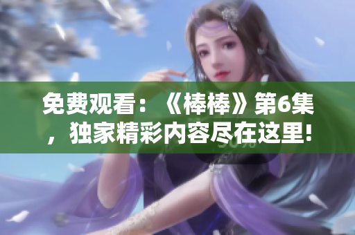 免費(fèi)觀看：《棒棒》第6集，獨(dú)家精彩內(nèi)容盡在這里!