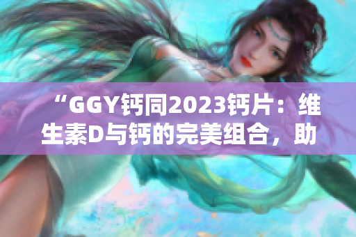 “GGY鈣同2023鈣片：維生素D與鈣的完美組合，助您擁有強(qiáng)健骨骼！”