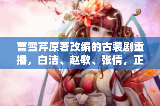 曹雪芹原著改編的古裝劇重播，白潔、趙敏、張倩，正迎來第二波關(guān)注！
