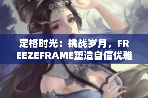 定格時(shí)光：挑戰(zhàn)歲月，F(xiàn)REEZEFRAME塑造自信優(yōu)雅