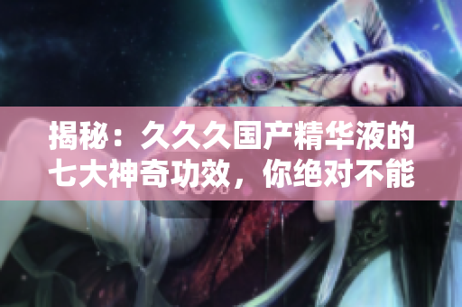 揭秘：久久久國產精華液的七大神奇功效，你絕對不能錯過！
