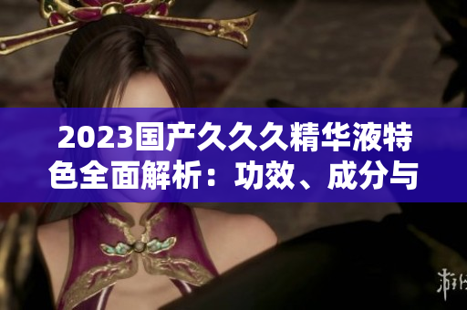 2023國產(chǎn)久久久精華液特色全面解析：功效、成分與用戶評價一覽