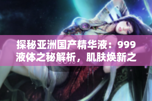 探秘亞洲國產(chǎn)精華液：999液體之秘解析，肌膚煥新之道揭秘