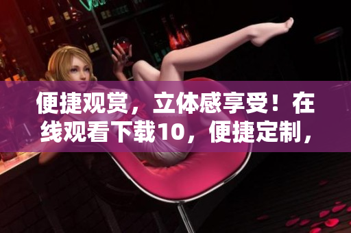 便捷觀賞，立體感享受！在線觀看下載10，便捷定制，絲般順滑