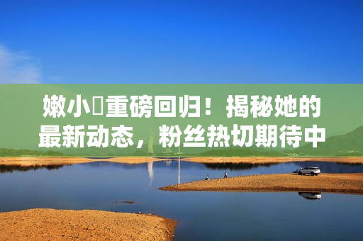 嫩小槡重磅回歸！揭秘她的最新動態(tài)，粉絲熱切期待中