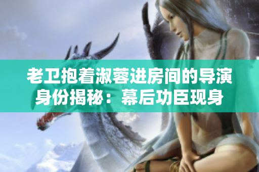 老衛(wèi)抱著淑蓉進(jìn)房間的導(dǎo)演身份揭秘：幕后功臣現(xiàn)身
