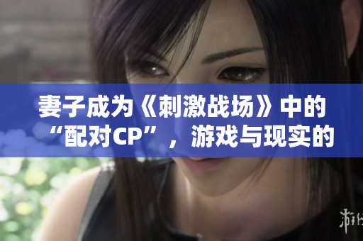 妻子成為《刺激戰(zhàn)場(chǎng)》中的“配對(duì)CP”，游戲與現(xiàn)實(shí)的情感交織