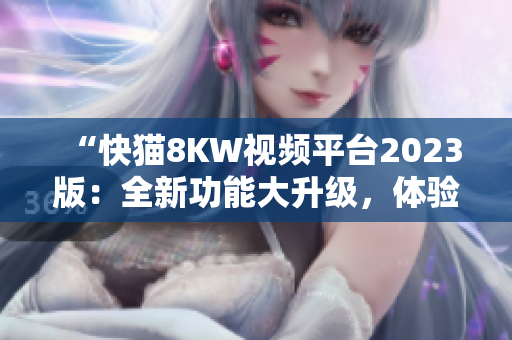 “快貓8KW視頻平臺(tái)2023版：全新功能大升級(jí)，體驗(yàn)更暢快！”