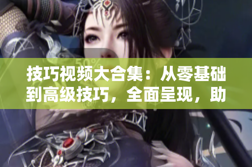 技巧視頻大合集：從零基礎到高級技巧，全面呈現(xiàn)，助您成為技能達人