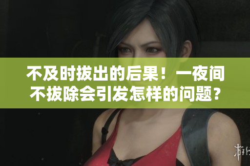 不及時(shí)拔出的后果！一夜間不拔除會引發(fā)怎樣的問題？
