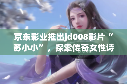 京東影業(yè)推出jd008影片“蘇小小”，探索傳奇女性詩人的多面魅力