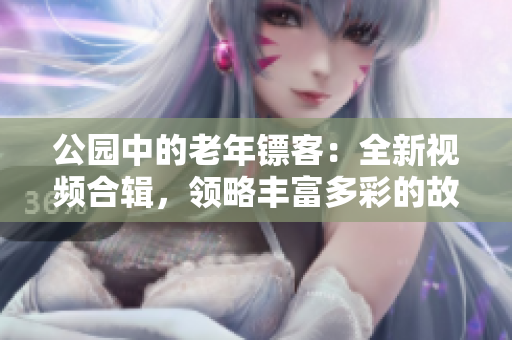 公園中的老年鏢客：全新視頻合輯，領(lǐng)略豐富多彩的故事與技藝