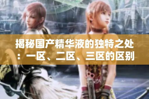揭秘國(guó)產(chǎn)精華液的獨(dú)特之處：一區(qū)、二區(qū)、三區(qū)的區(qū)別大揭秘！