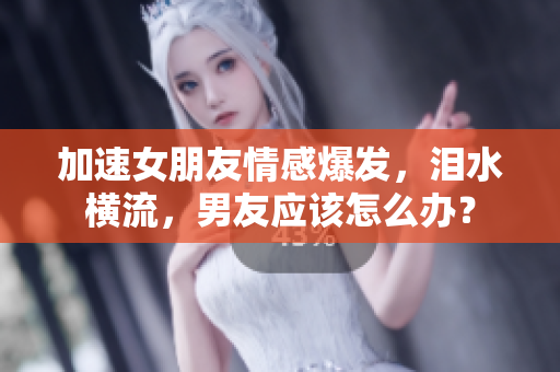 加速女朋友情感爆發(fā)，淚水橫流，男友應(yīng)該怎么辦？