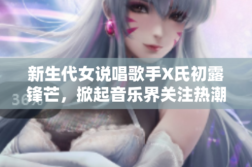 新生代女說唱歌手X氏初露鋒芒，掀起音樂界關(guān)注熱潮