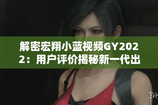 解密宏翔小藍(lán)視頻GY2022：用戶評價揭秘新一代出行工具的優(yōu)缺點(diǎn)