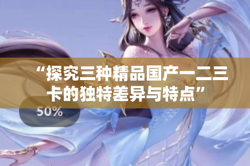 “探究三種精品國產(chǎn)一二三卡的獨特差異與特點”