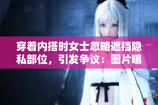 穿著內(nèi)搭時(shí)女士忽略遮擋隱私部位，引發(fā)爭(zhēng)議：圖片曝光引發(fā)討論