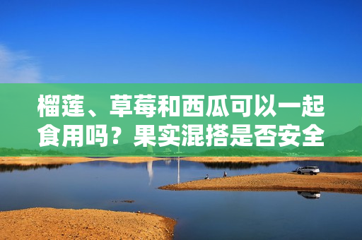 榴蓮、草莓和西瓜可以一起食用嗎？果實混搭是否安全健康？