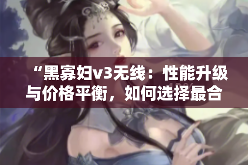 “黑寡婦v3無線：性能升級與價格平衡，如何選擇最合適？”