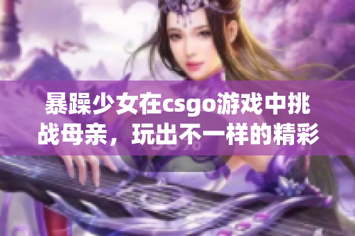 暴躁少女在csgo游戲中挑戰(zhàn)母親，玩出不一樣的精彩表現(xiàn)