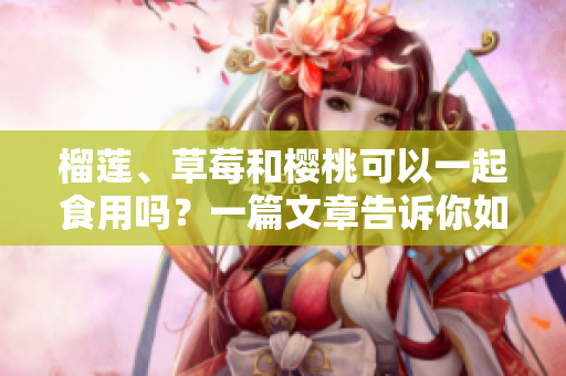 榴蓮、草莓和櫻桃可以一起食用嗎？一篇文章告訴你如何正確搭配這三種水果