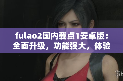 fulao2國內(nèi)載點1安卓版：全面升級，功能強大，體驗超贊