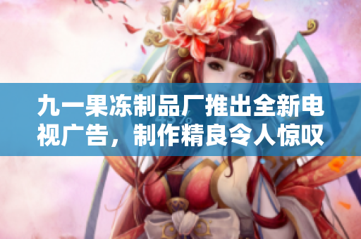 九一果凍制品廠推出全新電視廣告，制作精良令人驚嘆