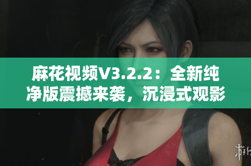 麻花視頻V3.2.2：全新純凈版震撼來襲，沉浸式觀影體驗再升級