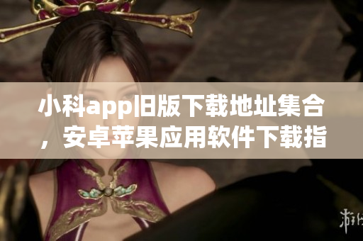 小科app舊版下載地址集合，安卓蘋果應用軟件下載指南