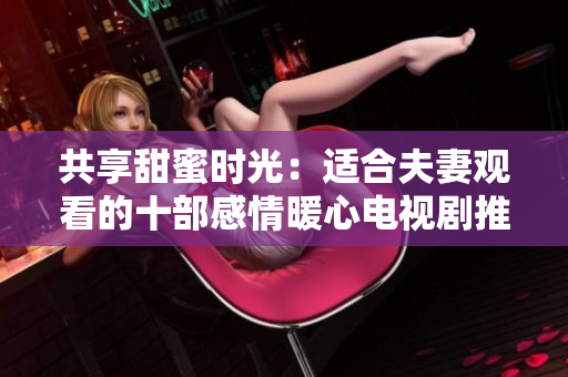 共享甜蜜時(shí)光：適合夫妻觀看的十部感情暖心電視劇推薦