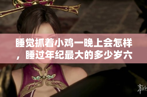 睡覺(jué)抓著小雞一晚上會(huì)怎樣，睡過(guò)年紀(jì)最大的多少歲六十多，水潤(rùn)緊致銷魂低吟古代，水潤(rùn)緊致銷魂低吟，說(shuō)說(shuō)都是怎么的干對(duì)象的，睡眠を取らなくてもいい63