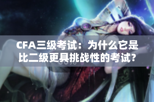 CFA三級(jí)考試：為什么它是比二級(jí)更具挑戰(zhàn)性的考試？