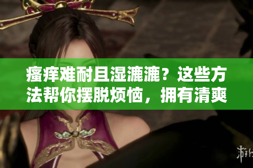 瘙癢難耐且濕漉漉？這些方法幫你擺脫煩惱，擁有清爽舒適的肌膚！
