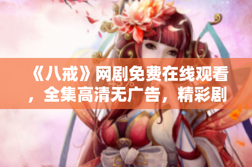 《八戒》網(wǎng)劇免費在線觀看，全集高清無廣告，精彩劇情盡在八戒影視！
