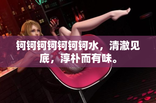 鈳鈳鈳鈳鈳鈳鈳水，清澈見(jiàn)底，淳樸而有味。