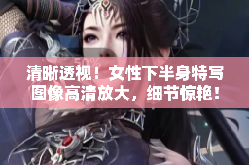 清晰透視！女性下半身特寫圖像高清放大，細節(jié)驚艷！