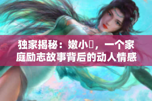 獨家揭秘：嫩小槡，一個家庭勵志故事背后的動人情感與成長經(jīng)歷