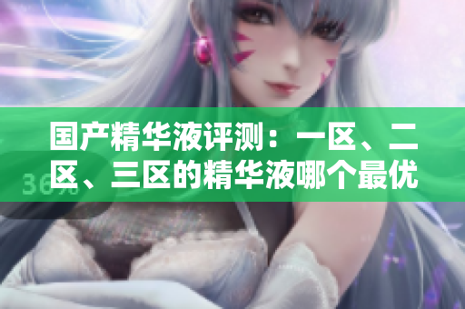 國產(chǎn)精華液評測：一區(qū)、二區(qū)、三區(qū)的精華液哪個最優(yōu)？解析國產(chǎn)品牌的精華液優(yōu)劣