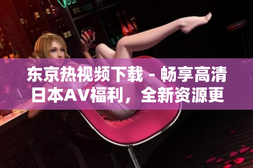 東京熱視頻下載 - 暢享高清日本AV福利，全新資源更新，快速下載體驗(yàn)