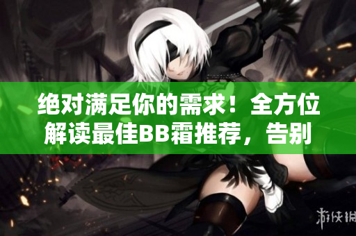 絕對(duì)滿足你的需求！全方位解讀最佳BB霜推薦，告別煩惱選購(gòu)煩惱