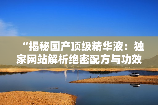 “揭秘國(guó)產(chǎn)頂級(jí)精華液：獨(dú)家網(wǎng)站解析絕密配方與功效，你絕對(duì)不容錯(cuò)過(guò)！”