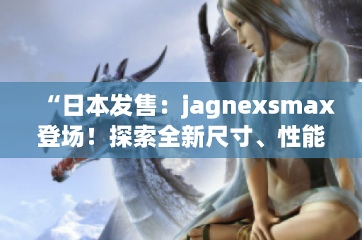 “日本發(fā)售：jagnexsmax登場！探索全新尺寸、性能與功能！”