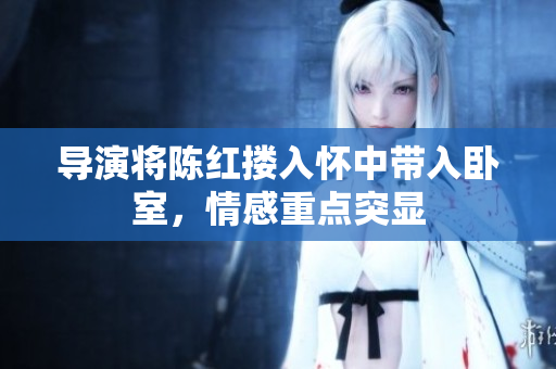 導(dǎo)演將陳紅摟入懷中帶入臥室，情感重點(diǎn)突顯