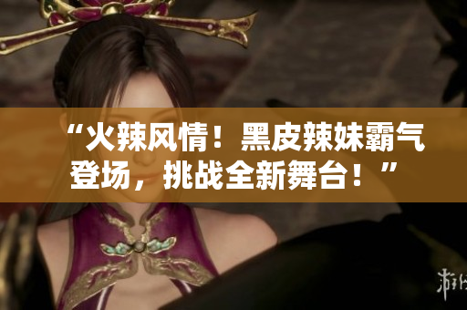 “火辣風(fēng)情！黑皮辣妹霸氣登場(chǎng)，挑戰(zhàn)全新舞臺(tái)！”