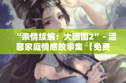 “親情續(xù)編：大團圓2”- 溫馨家庭情感故事集 【免費閱讀】