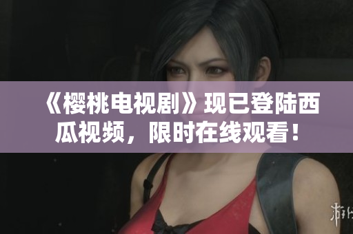 《櫻桃電視劇》現(xiàn)已登陸西瓜視頻，限時在線觀看！