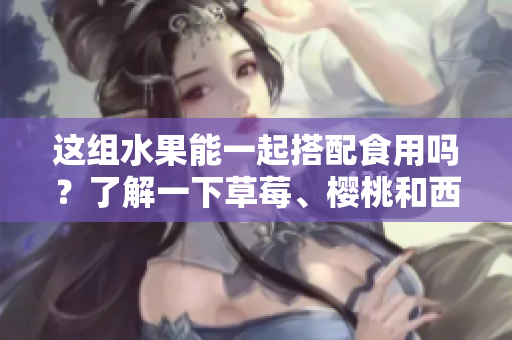 這組水果能一起搭配食用嗎？了解一下草莓、櫻桃和西瓜的美味組合